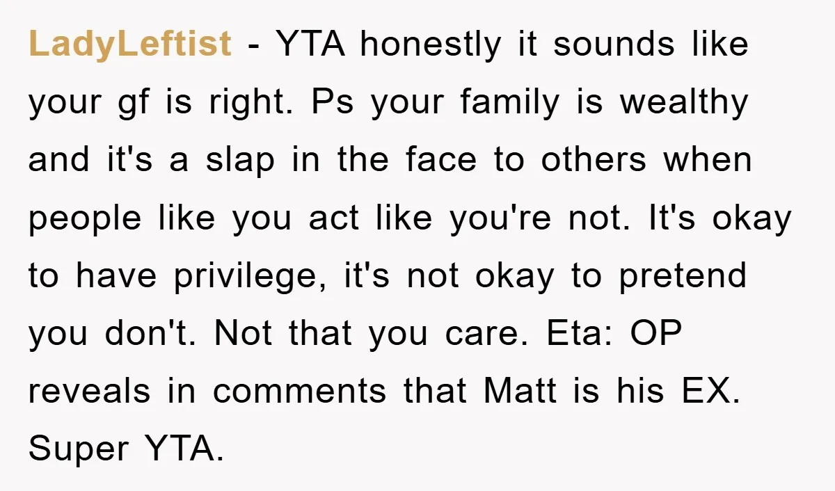 LadyLeftist − YTA honestly it sounds like your gf is right. Ps your family is wealthy and it's a slap in the face to others when people like you act...