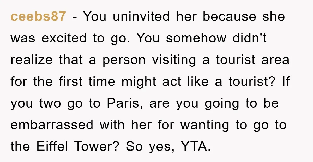 ceebs87 − You uninvited her because she was excited to go. You somehow didn't realize that a person visiting a tourist area for the first time might act like a...