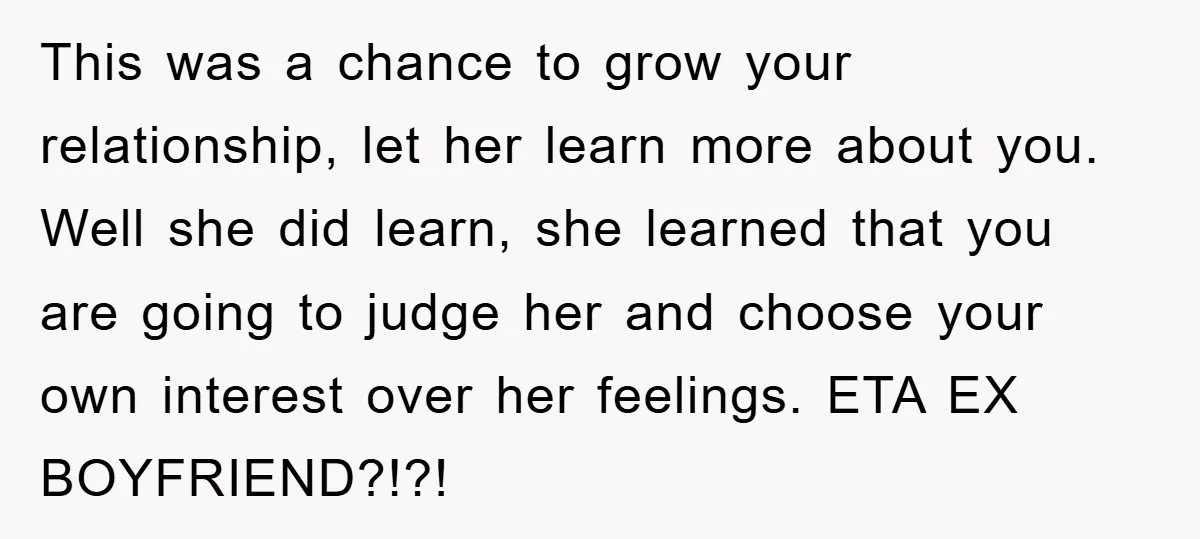 This was a chance to grow your relationship, let her learn more about you. Well she did learn, she learned that you are going to judge her and choose your...