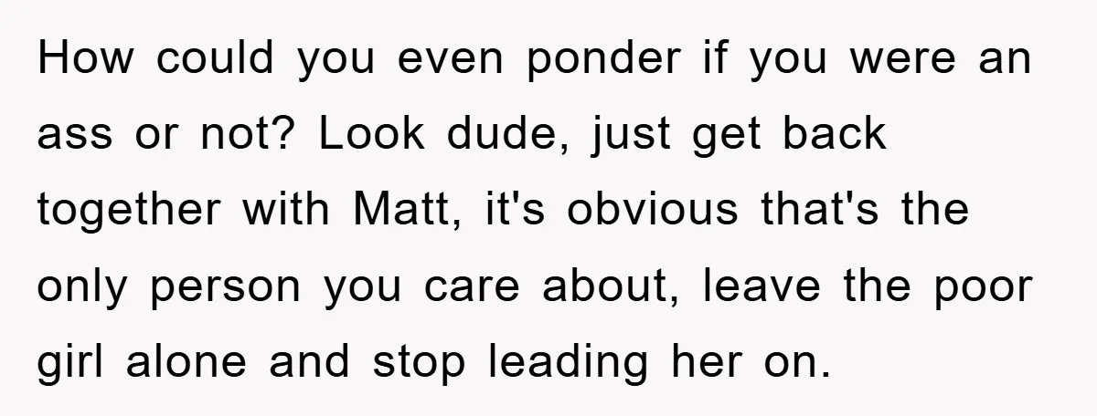How could you even ponder if you were an ass or not? Look dude, just get back together with Matt, it's obvious that's the only person you care about, leave...