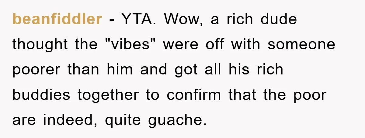 beanfiddler − YTA. Wow, a rich dude thought the "vibes" were off with someone poorer than him and got all his rich buddies together to confirm that the poor are...