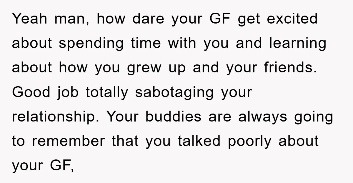 Yeah man, how dare your GF get excited about spending time with you and learning about how you grew up and your friends. Good job totally sabotaging your relationship. Your...