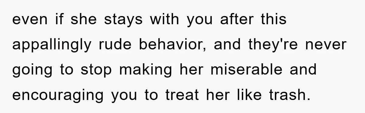 even if she stays with you after this appallingly rude behavior, and they're never going to stop making her miserable and encouraging you to treat her like trash.