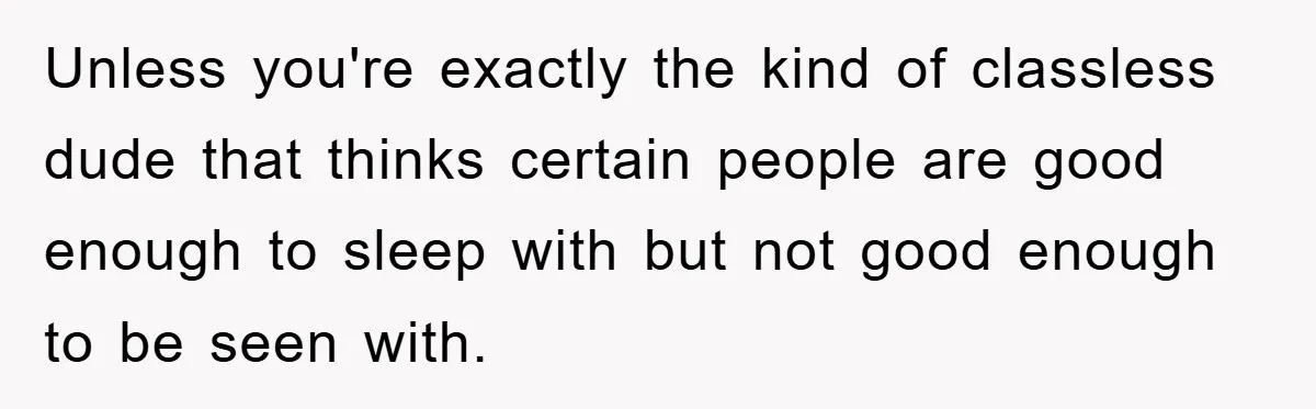 Unless you're exactly the kind of classless dude that thinks certain people are good enough to sleep with but not good enough to be seen with.