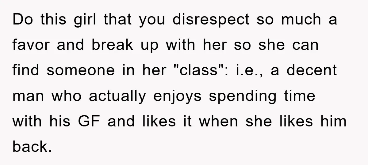 Do this girl that you disrespect so much a favor and break up with her so she can find someone in her "class": i.e., a decent man who actually enjoys...