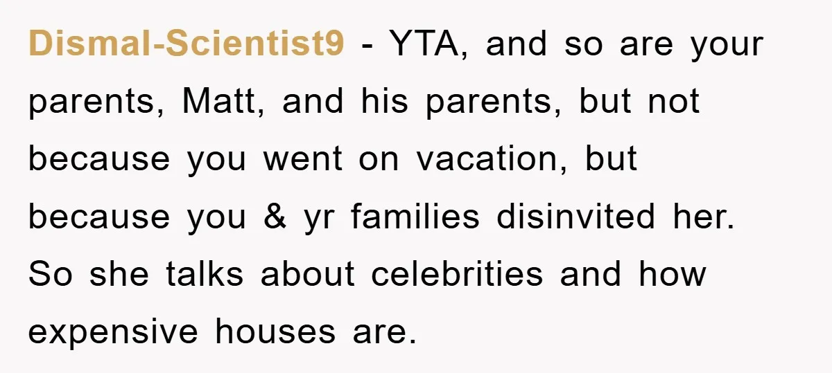 Dismal-Scientist9 − YTA, and so are your parents, Matt, and his parents, but not because you went on vacation, but because you & yr families disinvited her. So she talks...