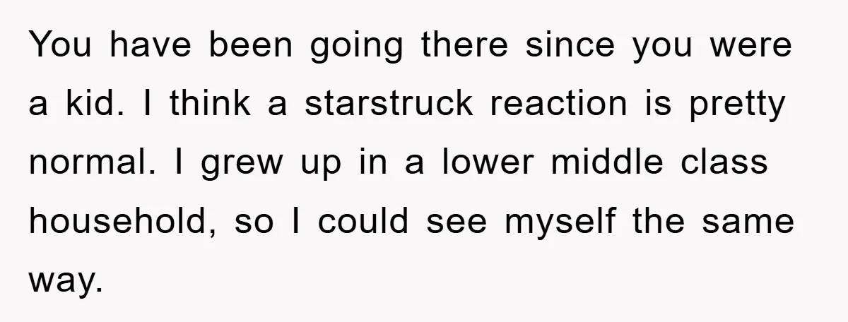 You have been going there since you were a kid. I think a starstruck reaction is pretty normal. I grew up in a lower middle class household, so I could...