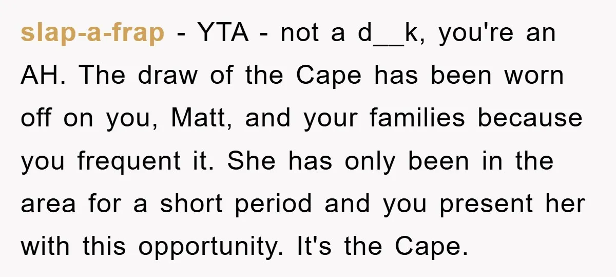 slap-a-frap − YTA - not a d__k, you're an AH. The draw of the Cape has been worn off on you, Matt, and your families because you frequent it. She...