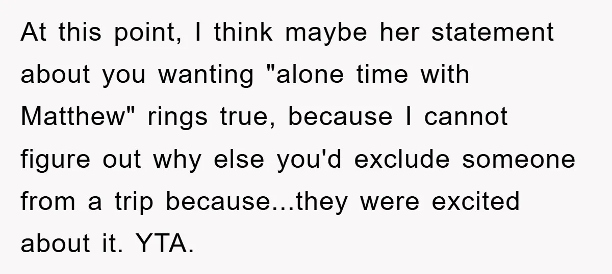 At this point, I think maybe her statement about you wanting "alone time with Matthew" rings true, because I cannot figure out why else you'd exclude someone from a trip...