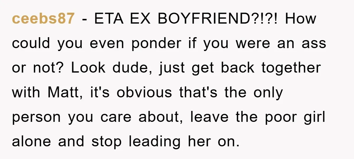 ceebs87 − ETA EX BOYFRIEND?!?! How could you even ponder if you were an ass or not? Look dude, just get back together with Matt, it's obvious that's the only...