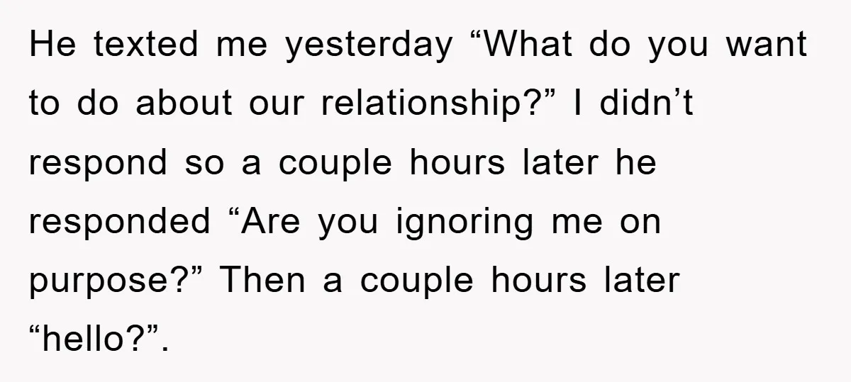 He texted me yesterday “What do you want to do about our relationship?” I didn’t respond so a couple hours later he responded “Are you ignoring me on purpose?” Then...