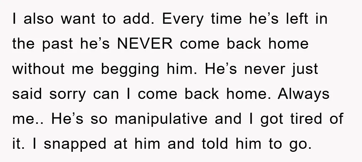 I also want to add. Every time he’s left in the past he’s NEVER come back home without me begging him. He’s never just said sorry can I come back...