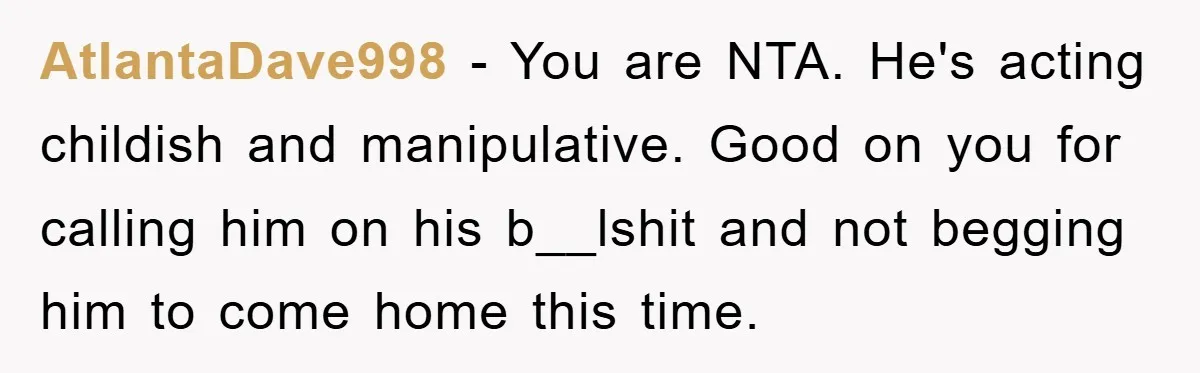 AtlantaDave998 − You are NTA. He's acting childish and manipulative. Good on you for calling him on his b__lshit and not begging him to come home this time.