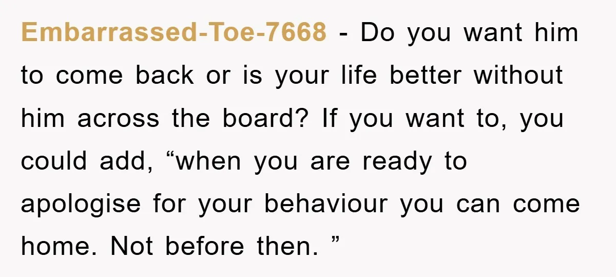 Embarrassed-Toe-7668 − Do you want him to come back or is your life better without him across the board? If you want to, you could add, “when you are ready...
