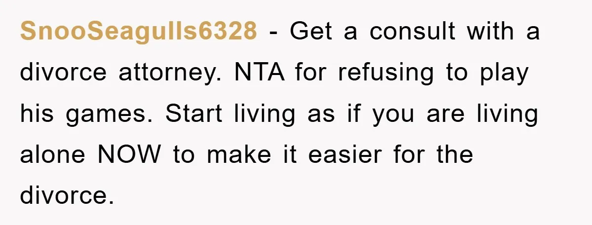 SnooSeagulls6328 − Get a consult with a divorce attorney. NTA for refusing to play his games. Start living as if you are living alone NOW to make it easier for...