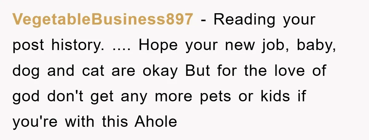 VegetableBusiness897 − Reading your post history. .... Hope your new job, baby, dog and cat are okay But for the love of god don't get any more pets or kids...