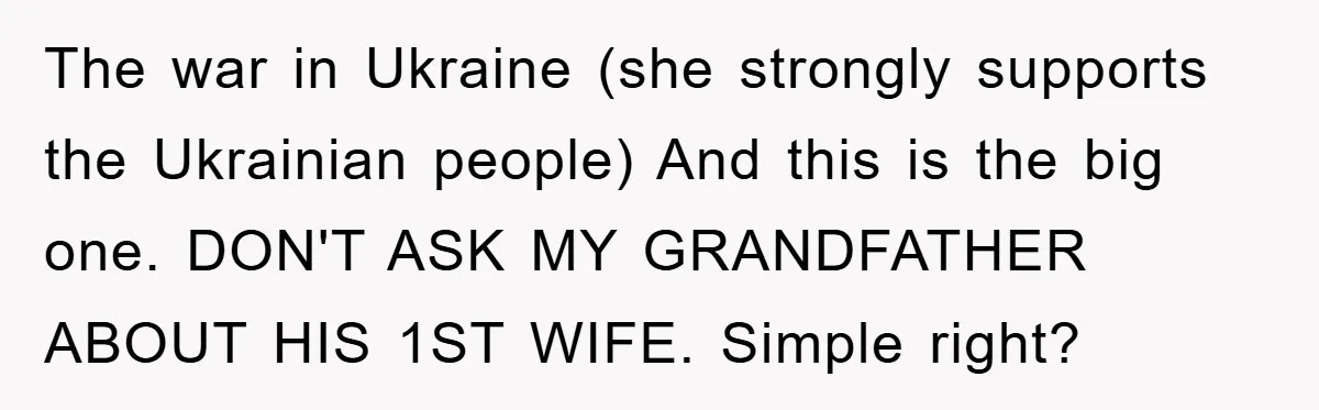 The war in Ukraine (she strongly supports the Ukrainian people) And this is the big one. DON'T ASK MY GRANDFATHER ABOUT HIS 1ST WIFE. Simple right?