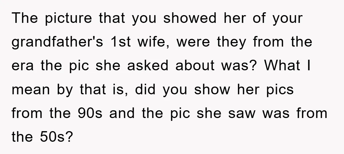 The picture that you showed her of your grandfather's 1st wife, were they from the era the pic she asked about was? What I mean by that is, did you...