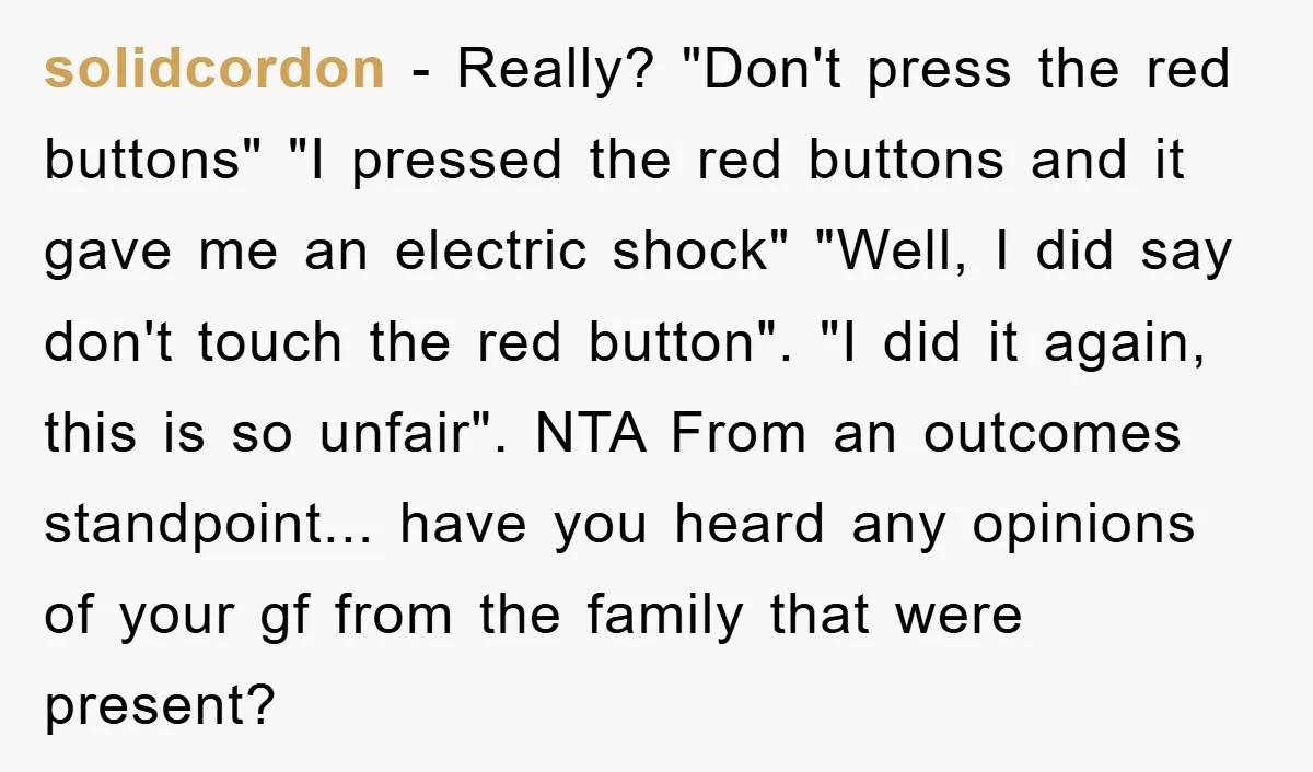solidcordon − Really? "Don't press the red buttons" "I pressed the red buttons and it gave me an electric shock" "Well, I did say don't touch the red button". "I...
