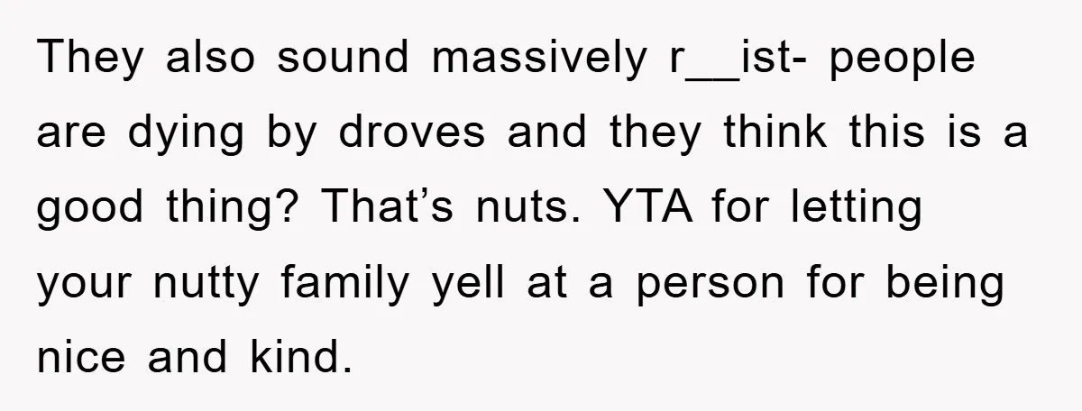 They also sound massively r__ist- people are dying by droves and they think this is a good thing? That’s nuts. YTA for letting your nutty family yell at a person...