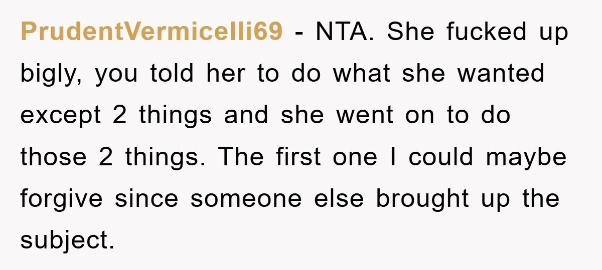 PrudentVermicelli69 − NTA. She fucked up bigly, you told her to do what she wanted except 2 things and she went on to do those 2 things. The first one...
