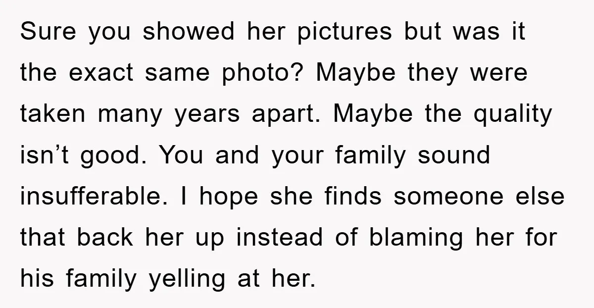 Sure you showed her pictures but was it the exact same photo? Maybe they were taken many years apart. Maybe the quality isn’t good. You and your family sound insufferable....