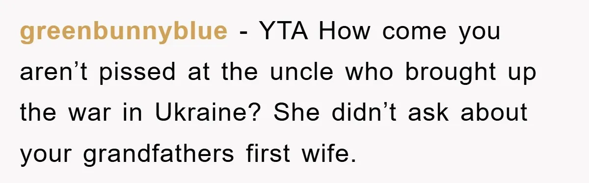 greenbunnyblue − YTA How come you aren’t pissed at the uncle who brought up the war in Ukraine? She didn’t ask about your grandfathers first wife.
