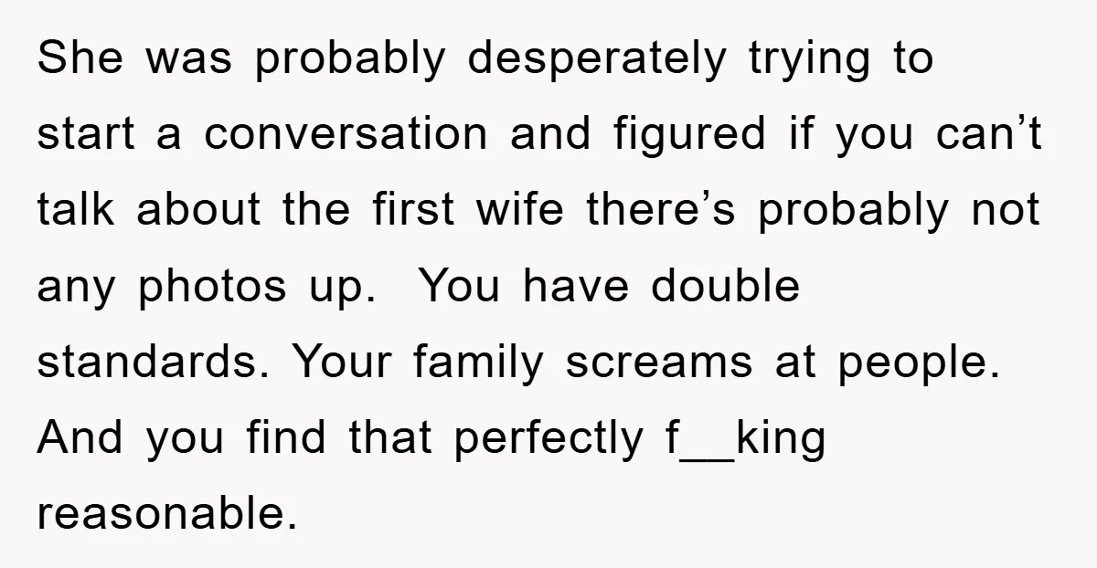 She was probably desperately trying to start a conversation and figured if you can’t talk about the first wife there’s probably not any photos up. You have double standards. Your...