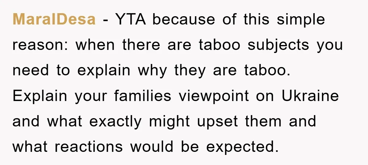 MaralDesa − YTA because of this simple reason: when there are taboo subjects you need to explain why they are taboo. Explain your families viewpoint on Ukraine and what exactly...