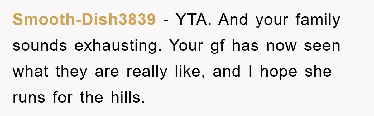 Smooth-Dish3839 − YTA. And your family sounds exhausting. Your gf has now seen what they are really like, and I hope she runs for the hills.