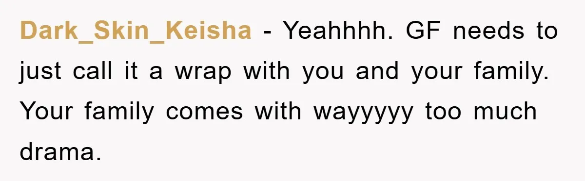Dark_Skin_Keisha − Yeahhhh. GF needs to just call it a wrap with you and your family. Your family comes with wayyyyy too much drama.