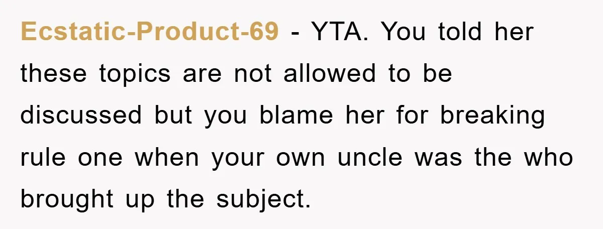 Ecstatic-Product-69 − YTA. You told her these topics are not allowed to be discussed but you blame her for breaking rule one when your own uncle was the who brought...