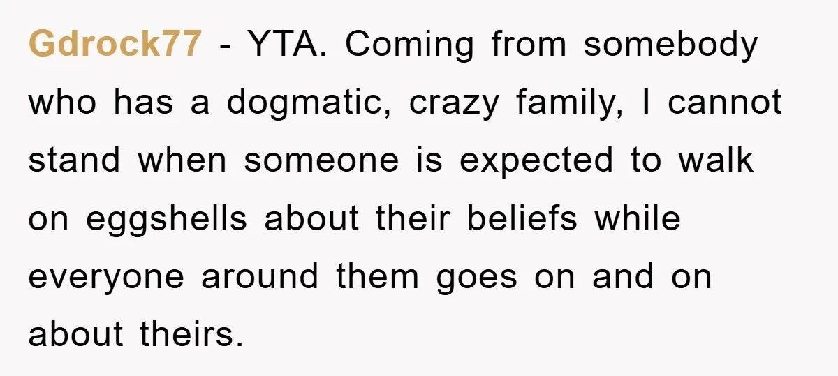 Gdrock77 − YTA. Coming from somebody who has a dogmatic, crazy family, I cannot stand when someone is expected to walk on eggshells about their beliefs while everyone around them...