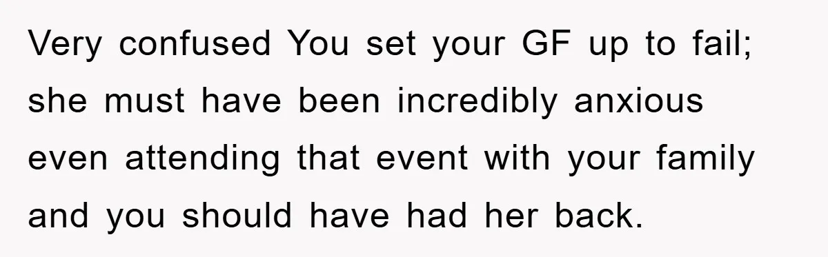 Very confused You set your GF up to fail; she must have been incredibly anxious even attending that event with your family and you should have had her back.