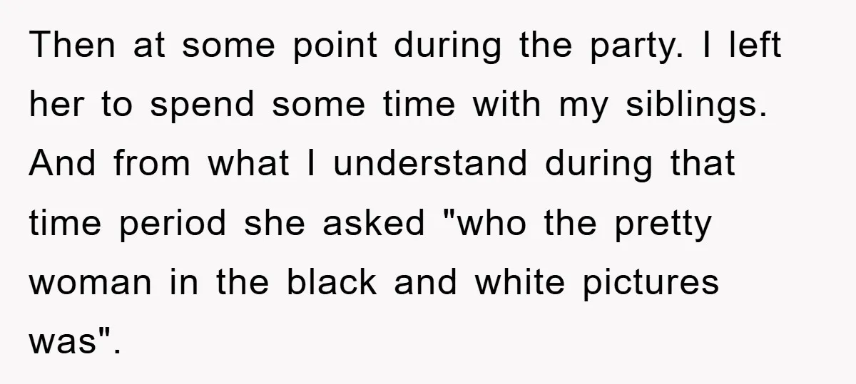 Then at some point during the party. I left her to spend some time with my siblings. And from what I understand during that time period she asked "who the...