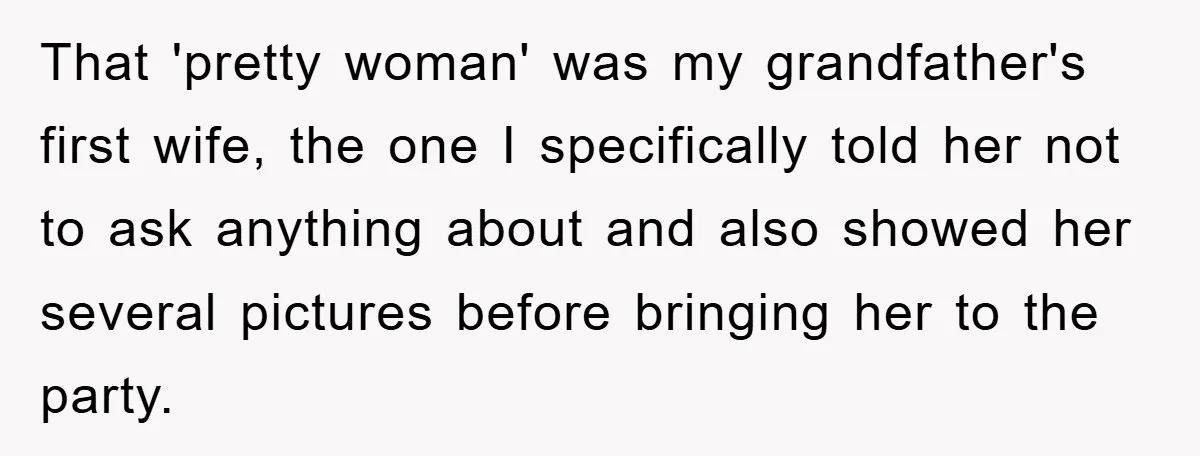 That 'pretty woman' was my grandfather's first wife, the one I specifically told her not to ask anything about and also showed her several pictures before bringing her to the...