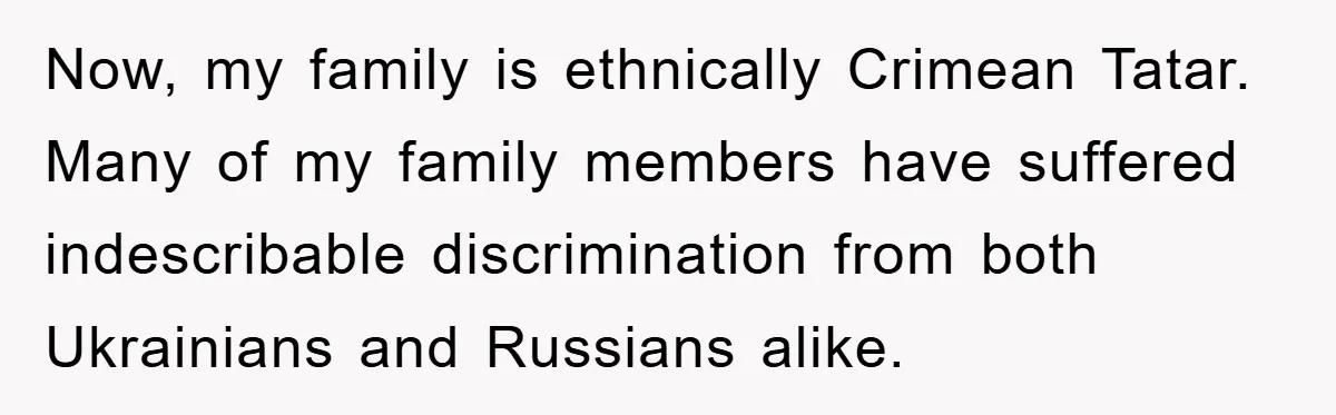 Now, my family is ethnically Crimean Tatar. Many of my family members have suffered indescribable discrimination from both Ukrainians and Russians alike.