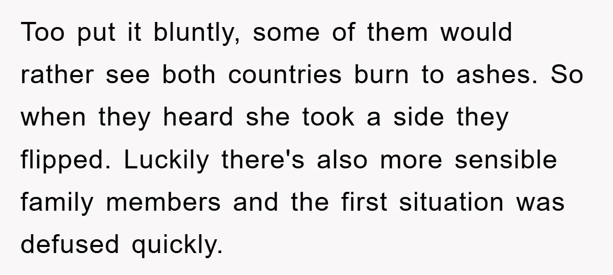 Too put it bluntly, some of them would rather see both countries burn to ashes. So when they heard she took a side they flipped. Luckily there's also more sensible...
