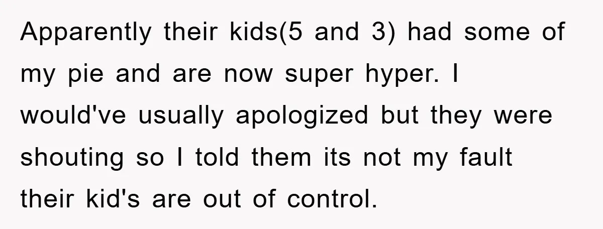 Apparently their kids(5 and 3) had some of my pie and are now super hyper. I would've usually apologized but they were shouting so I told them its not my...