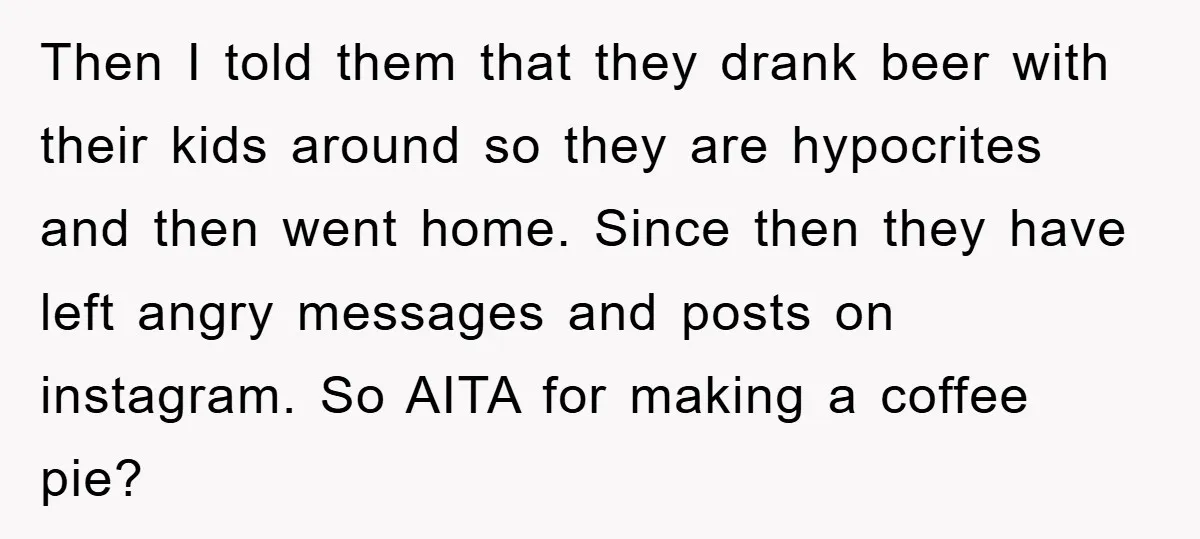 Then I told them that they drank beer with their kids around so they are hypocrites and then went home. Since then they have left angry messages and posts on...