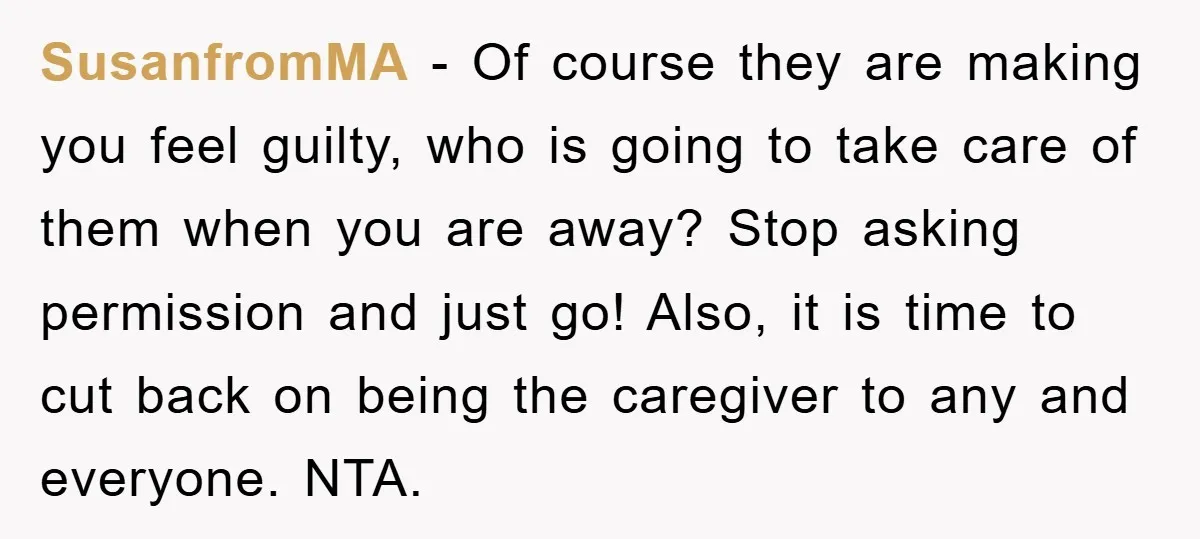SusanfromMA − Of course they are making you feel guilty, who is going to take care of them when you are away? Stop asking permission and just go! Also, it...