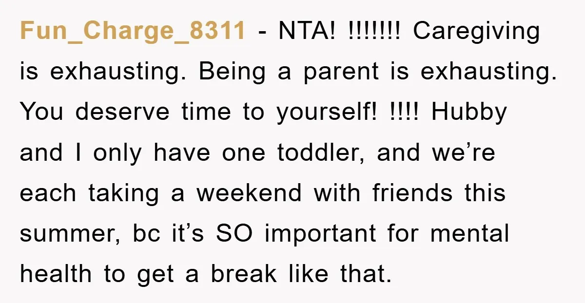Fun_Charge_8311 − NTA! !!!!!!! Caregiving is exhausting. Being a parent is exhausting. You deserve time to yourself! !!!! Hubby and I only have one toddler, and we’re each taking a...