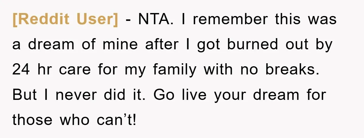 [Reddit User] − NTA. I remember this was a dream of mine after I got burned out by 24 hr care for my family with no breaks. But I never...
