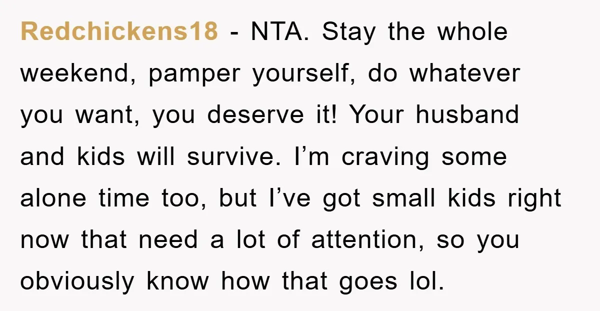 Redchickens18 − NTA. Stay the whole weekend, pamper yourself, do whatever you want, you deserve it! Your husband and kids will survive. I’m craving some alone time too, but I’ve...