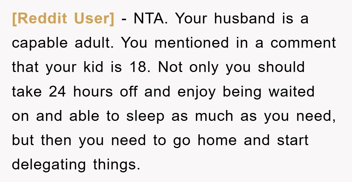 [Reddit User] − NTA. Your husband is a capable adult. You mentioned in a comment that your kid is 18. Not only you should take 24 hours off and enjoy...
