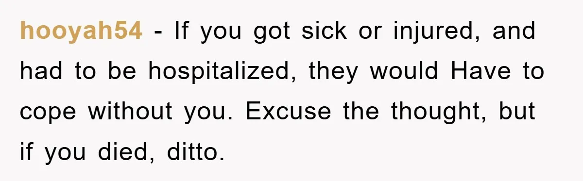 hooyah54 − If you got sick or injured, and had to be hospitalized, they would Have to cope without you. Excuse the thought, but if you died, ditto.
