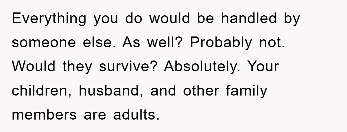 Everything you do would be handled by someone else. As well? Probably not. Would they survive? Absolutely. Your children, husband, and other family members are adults.