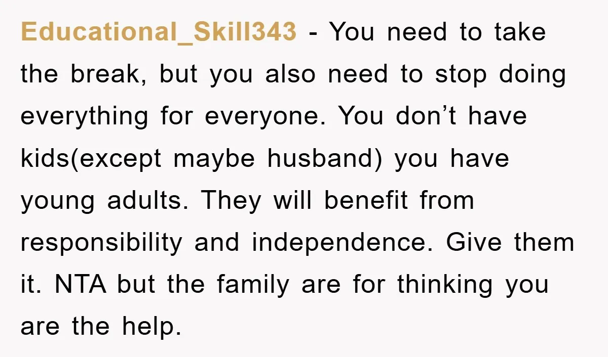 Educational_Skill343 − You need to take the break, but you also need to stop doing everything for everyone. You don’t have kids(except maybe husband) you have young adults. They will...