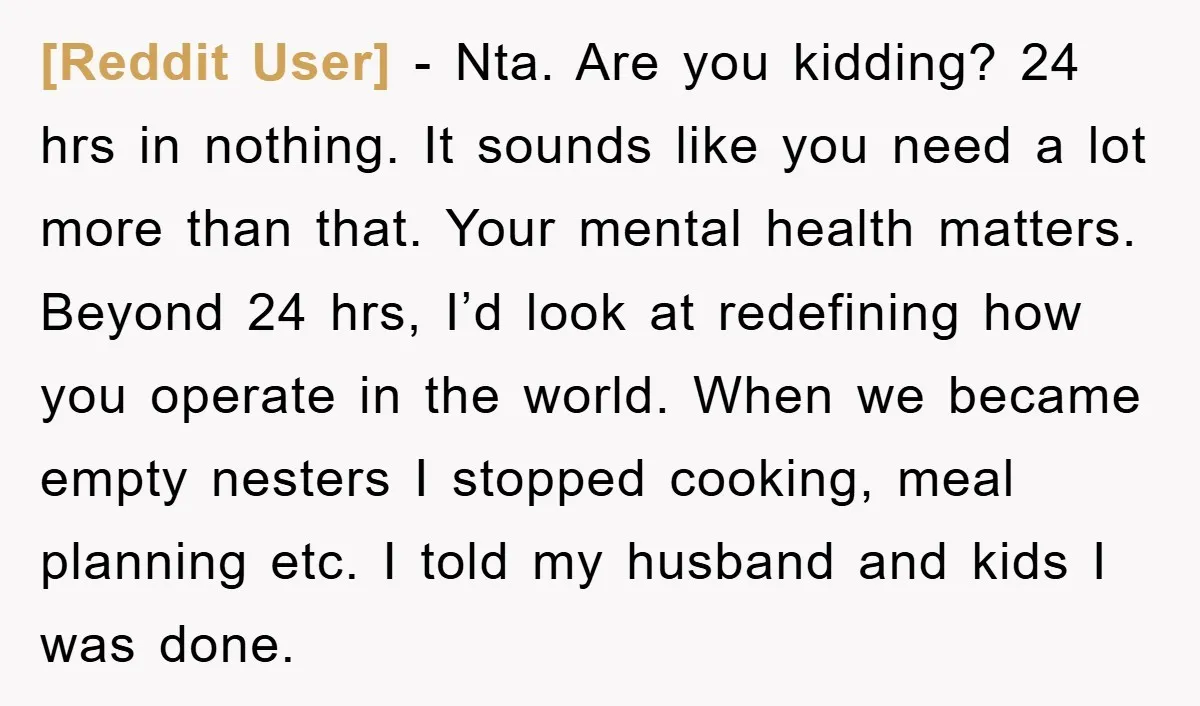 [Reddit User] − Nta. Are you kidding? 24 hrs in nothing. It sounds like you need a lot more than that. Your mental health matters. Beyond 24 hrs, I’d look...