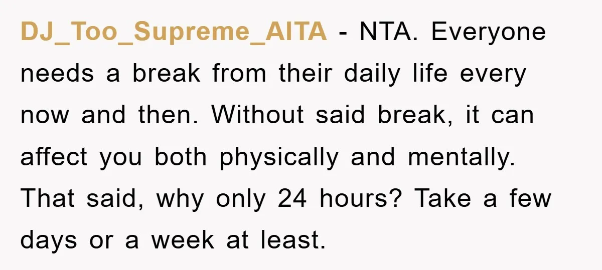 DJ_Too_Supreme_AITA − NTA. Everyone needs a break from their daily life every now and then. Without said break, it can affect you both physically and mentally. That said, why only...